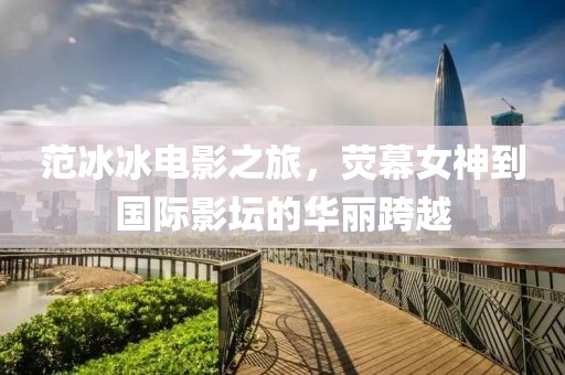 范冰冰电影之旅，荧幕女神到国际影坛的华丽跨越