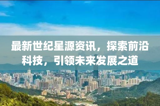 最新世纪星源资讯，探索前沿科技，引领未来发展之道
