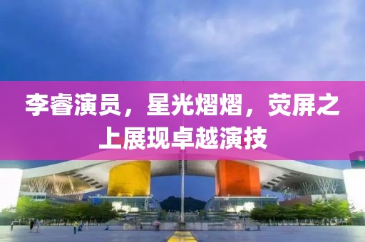 李睿演员，星光熠熠，荧屏之上展现卓越演技