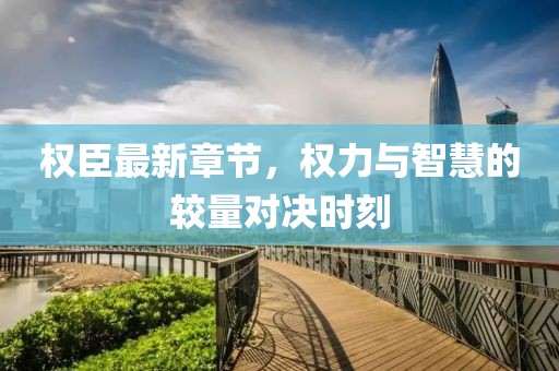 权臣最新章节，权力与智慧的较量对决时刻