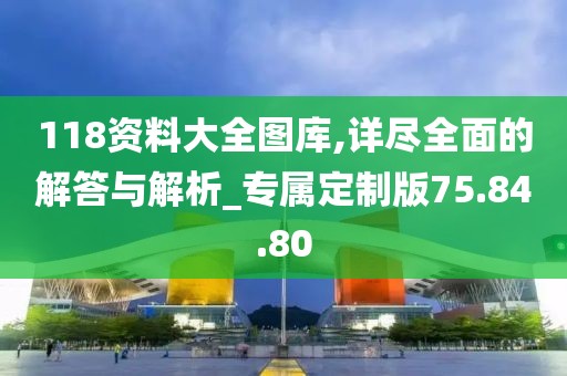 118资料大全图库,详尽全面的解答与解析_专属定制版75.84.80