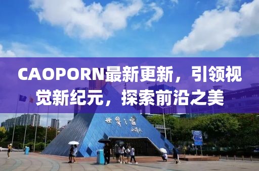 CAOPORN最新更新，引领视觉新纪元，探索前沿之美