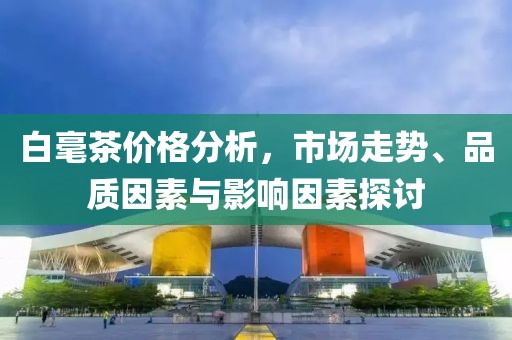 白毫茶价格分析，市场走势、品质因素与影响因素探讨