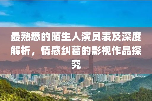 最熟悉的陌生人演员表及深度解析，情感纠葛的影视作品探究