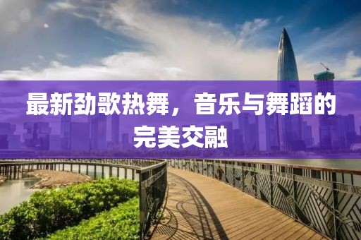 最新劲歌热舞，音乐与舞蹈的完美交融