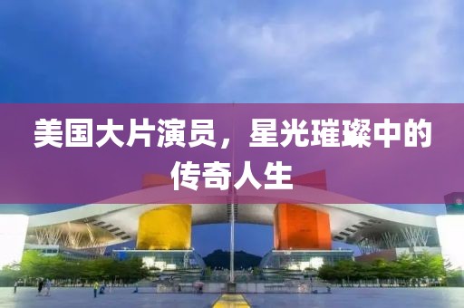 美国大片演员，星光璀璨中的传奇人生