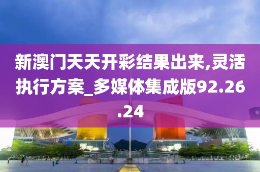 新澳门天天开彩结果出来,灵活执行方案_多媒体集成版92.26.24
