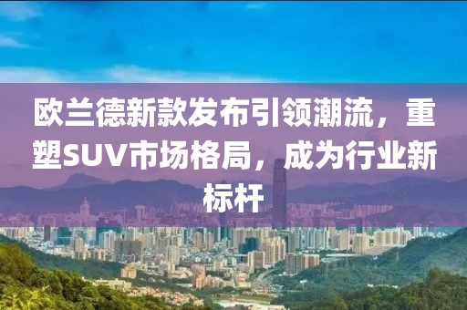 欧兰德新款发布引领潮流，重塑SUV市场格局，成为行业新标杆