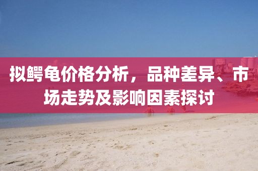 拟鳄龟价格分析，品种差异、市场走势及影响因素探讨