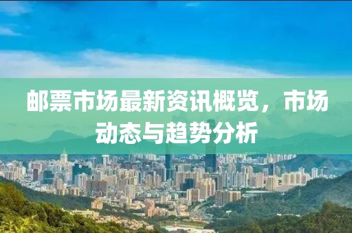 邮票市场最新资讯概览，市场动态与趋势分析