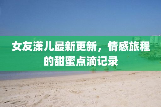 女友潇儿最新更新，情感旅程的甜蜜点滴记录