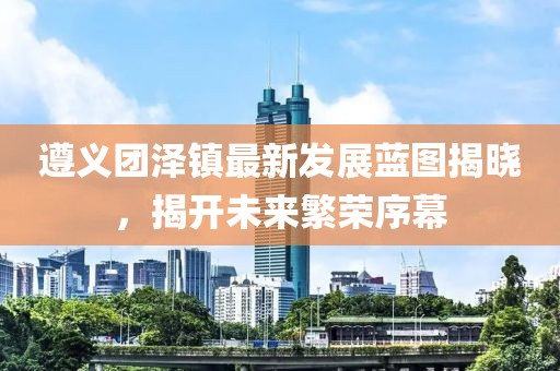 遵义团泽镇最新发展蓝图揭晓，揭开未来繁荣序幕