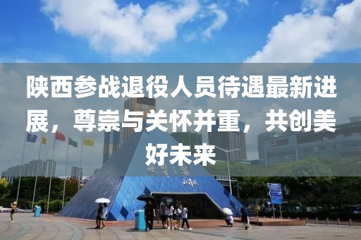 陕西参战退役人员待遇最新进展，尊崇与关怀并重，共创美好未来