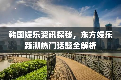 韩国娱乐资讯探秘，东方娱乐新潮热门话题全解析