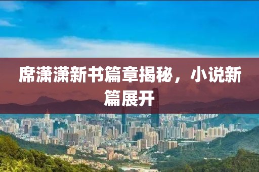 席潇潇新书篇章揭秘，小说新篇展开