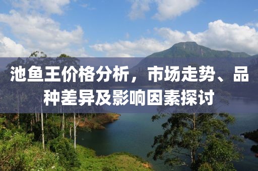 池鱼王价格分析，市场走势、品种差异及影响因素探讨