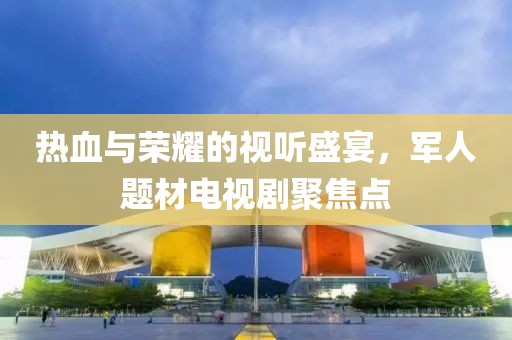 热血与荣耀的视听盛宴，军人题材电视剧聚焦点