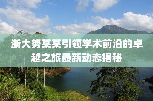 浙大努某某引领学术前沿的卓越之旅最新动态揭秘