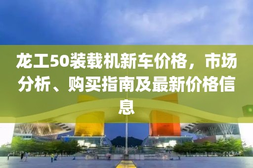 龙工50装载机新车价格，市场分析、购买指南及最新价格信息