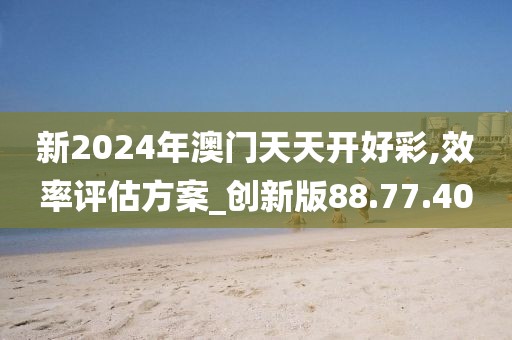 新2024年澳门天天开好彩,效率评估方案_创新版88.77.40