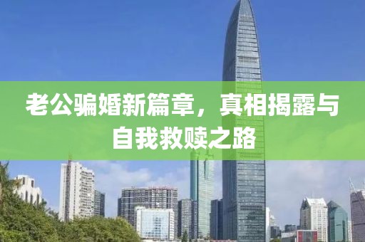 老公骗婚新篇章，真相揭露与自我救赎之路