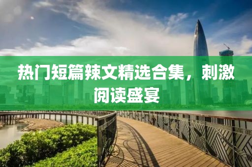 热门短篇辣文精选合集，刺激阅读盛宴