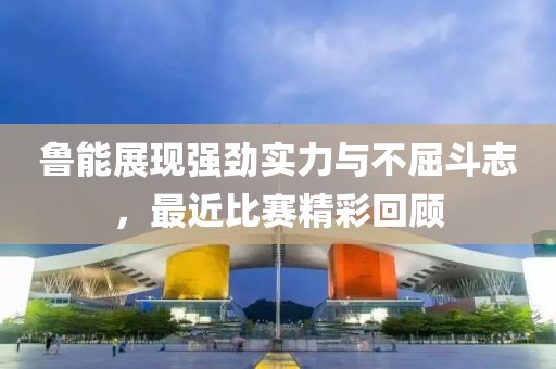 鲁能展现强劲实力与不屈斗志，最近比赛精彩回顾