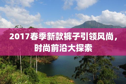 2017春季新款裤子引领风尚，时尚前沿大探索