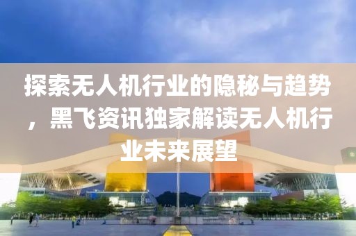 探索无人机行业的隐秘与趋势，黑飞资讯独家解读无人机行业未来展望