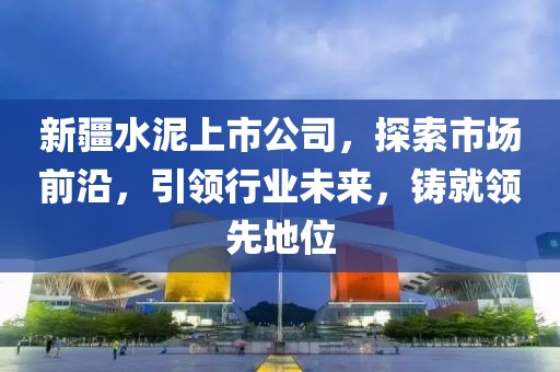 新疆水泥上市公司，探索市场前沿，引领行业未来，铸就领先地位