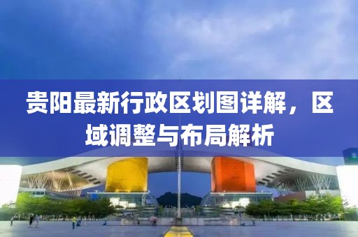 贵阳最新行政区划图详解，区域调整与布局解析