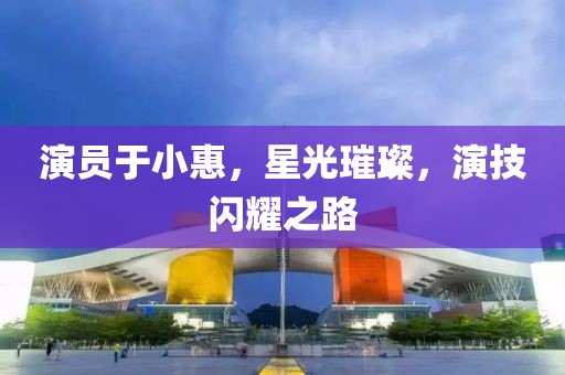 演员于小惠，星光璀璨，演技闪耀之路
