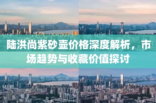 陆洪尚紫砂壶价格深度解析，市场趋势与收藏价值探讨