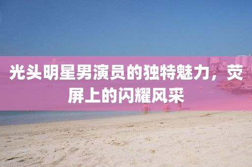 光头明星男演员的独特魅力，荧屏上的闪耀风采