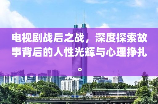 电视剧战后之战，深度探索故事背后的人性光辉与心理挣扎。