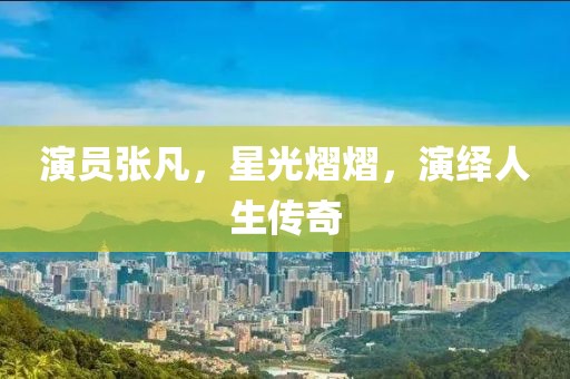 演员张凡，星光熠熠，演绎人生传奇