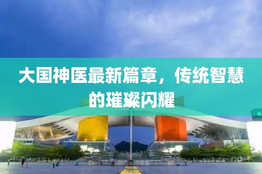 大国神医最新篇章，传统智慧的璀璨闪耀