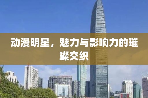 动漫明星，魅力与影响力的璀璨交织