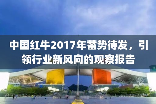 中国红牛2017年蓄势待发，引领行业新风向的观察报告