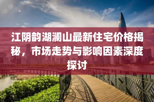 江阴韵湖澜山最新住宅价格揭秘，市场走势与影响因素深度探讨