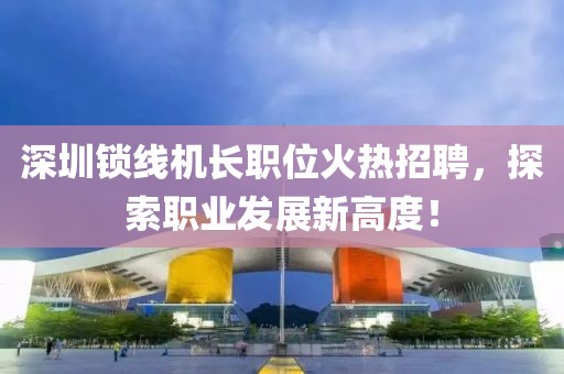 深圳锁线机长职位火热招聘，探索职业发展新高度！