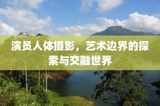 演员人体摄影，艺术边界的探索与交融世界