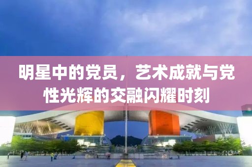 明星中的党员，艺术成就与党性光辉的交融闪耀时刻