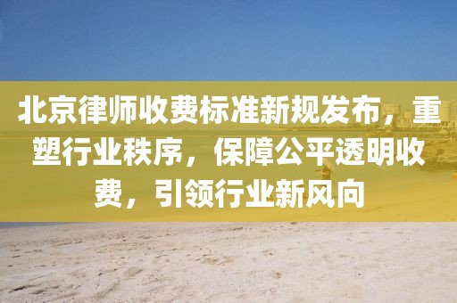 北京律师收费标准新规发布，重塑行业秩序，保障公平透明收费，引领行业新风向