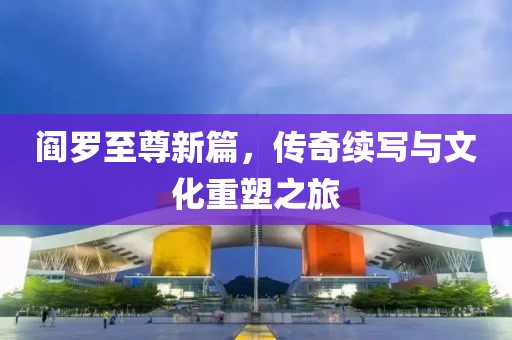 阎罗至尊新篇，传奇续写与文化重塑之旅