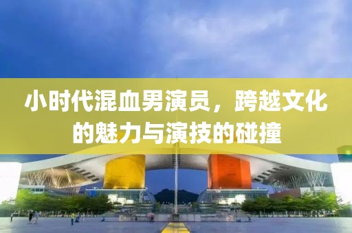 小时代混血男演员，跨越文化的魅力与演技的碰撞