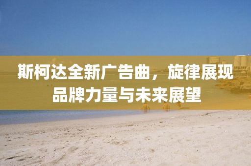 斯柯达全新广告曲，旋律展现品牌力量与未来展望