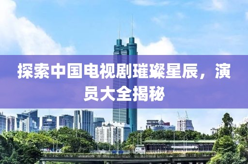 探索中国电视剧璀璨星辰，演员大全揭秘