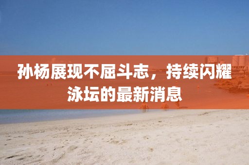 孙杨展现不屈斗志，持续闪耀泳坛的最新消息