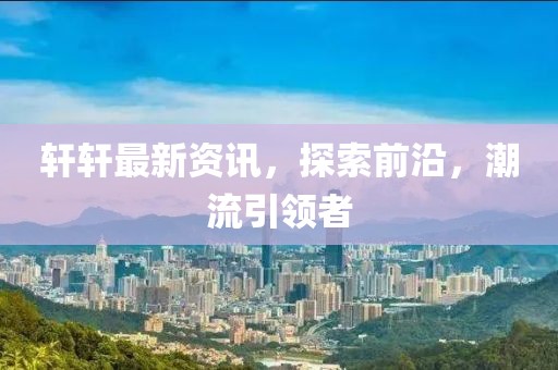 轩轩最新资讯，探索前沿，潮流引领者